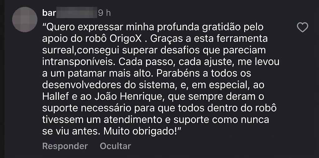 bar•••: “Quero expressar minha profunda gratidão pelo apoio do robô OrigoX. Graças a esta ferramenta surreal, consegui superar desafios que pareciam intransponíveis. Cada passo, cada ajuste, me levou a um patamar mais alto. Parabéns a todos os desenvolvedores do sistema, e, em especial, ao Hallef e ao João Henrique, que sempre deram o suporte necessário para que todos dentro do robô tivessem um atendimento e suporte como nunca se viu antes. Muito obrigado!”